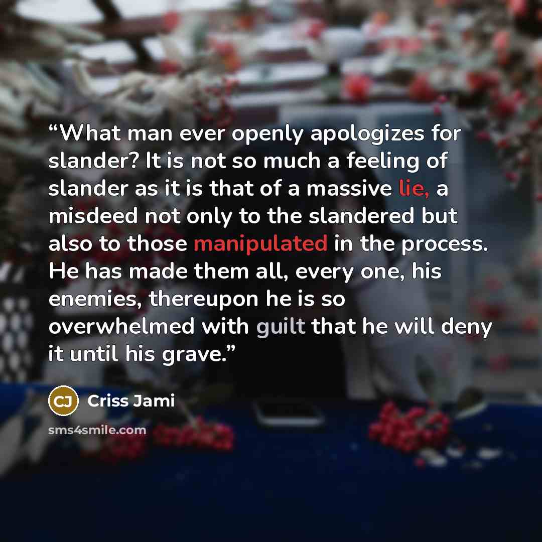 “What man ever openly apologizes for slander? It is not so much a feeling of slander as it is that of a massive lie, a misdeed not only to the slandered but also to those manipulated in the process. He has made them all, every one, his enemies, thereupon he is so overwhelmed with guilt that he will…” quote by Criss Jami