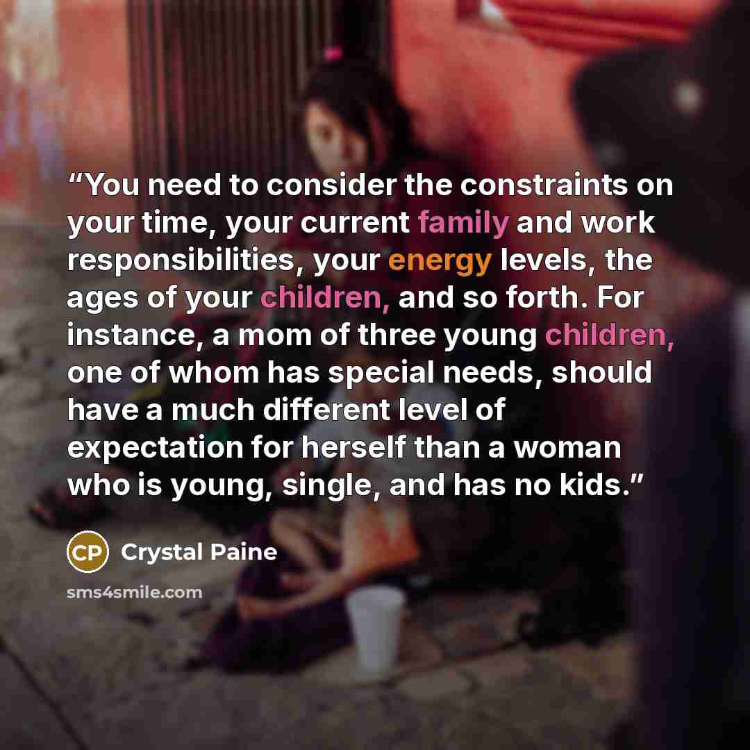 “You need to consider the constraints on your time, your current family and work responsibilities, your energy levels, the ages of your children, and so forth. For instance, a mom of three young children, one of whom has special needs, should have a much different level of expectation for herself…” quote by Crystal Paine