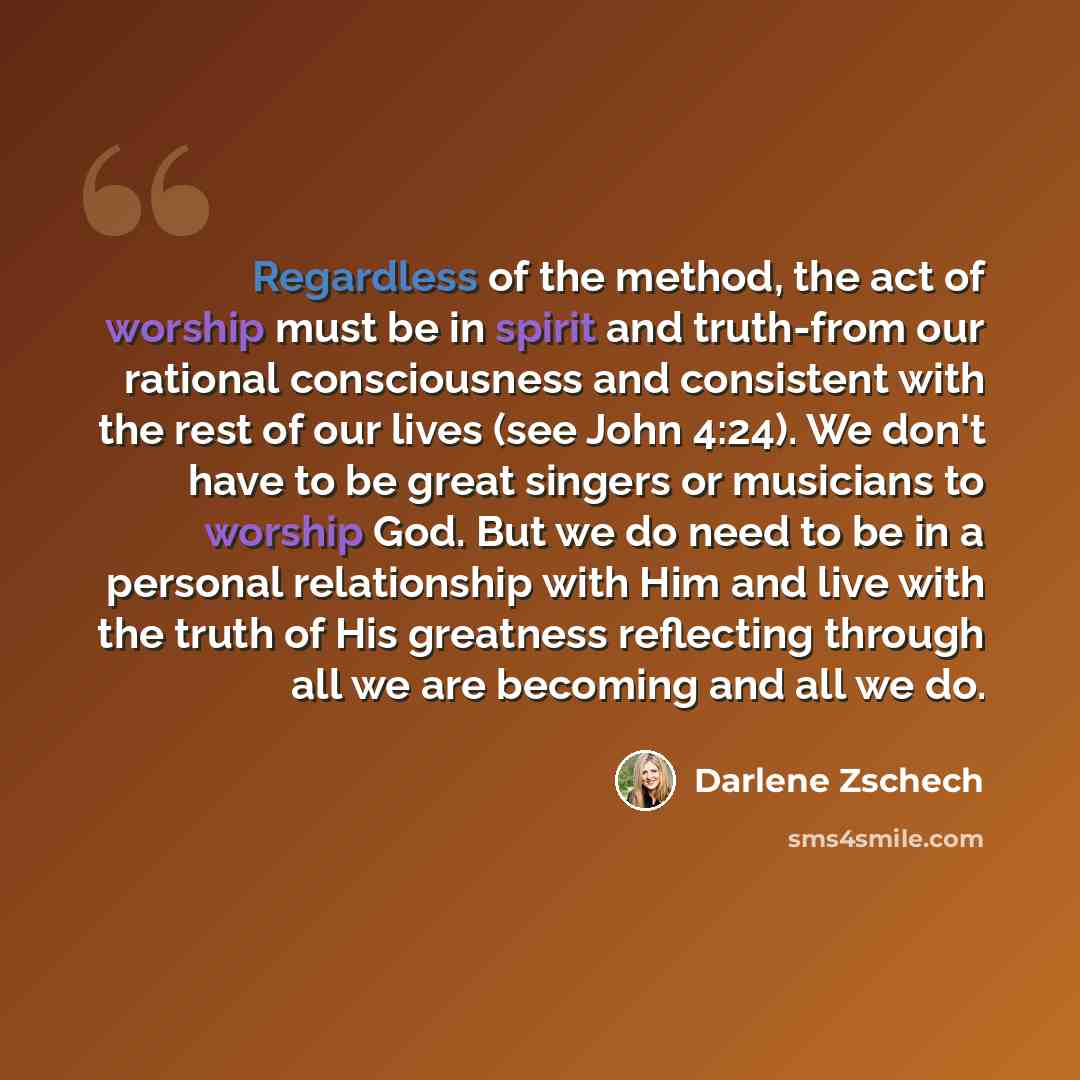 “Regardless of the method, the act of worship must be in spirit and truth-from our rational consciousness and consistent with the rest of our lives (see John 4:24). We don't have to be great singers or musicians to worship God. But we do need to be in a personal relationship with Him and live with…” quote by Darlene Zschech