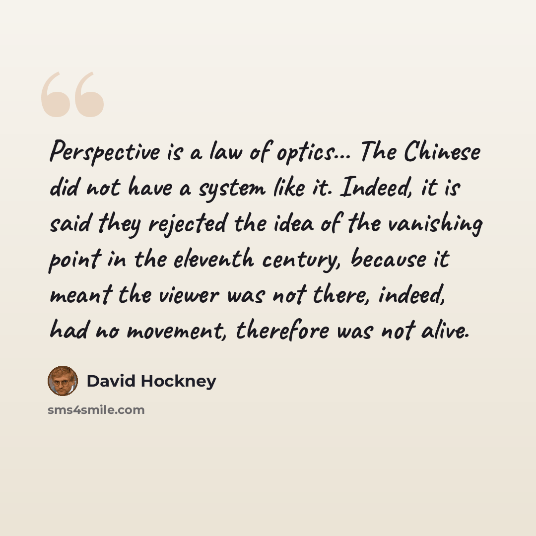 “Perspective is a law of optics... The Chinese did not have a system like it. Indeed, it is said they rejected the idea of the vanishing point in the eleventh century, because it meant the viewer was not there, indeed, had no movement, therefore was not alive.” quote by David Hockney