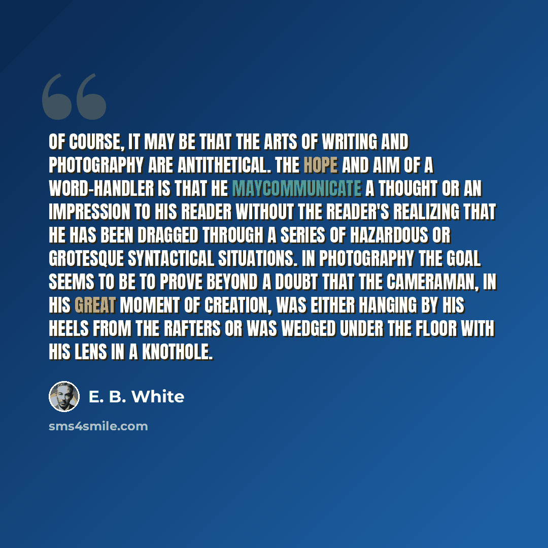 “Of course, it may be that the arts of writing and photography are antithetical. The hope and aim of a word-handler is that he maycommunicate a thought or an impression to his reader without the reader's realizing that he has been dragged through a series of hazardous or grotesque syntactical…” quote by E. B. White