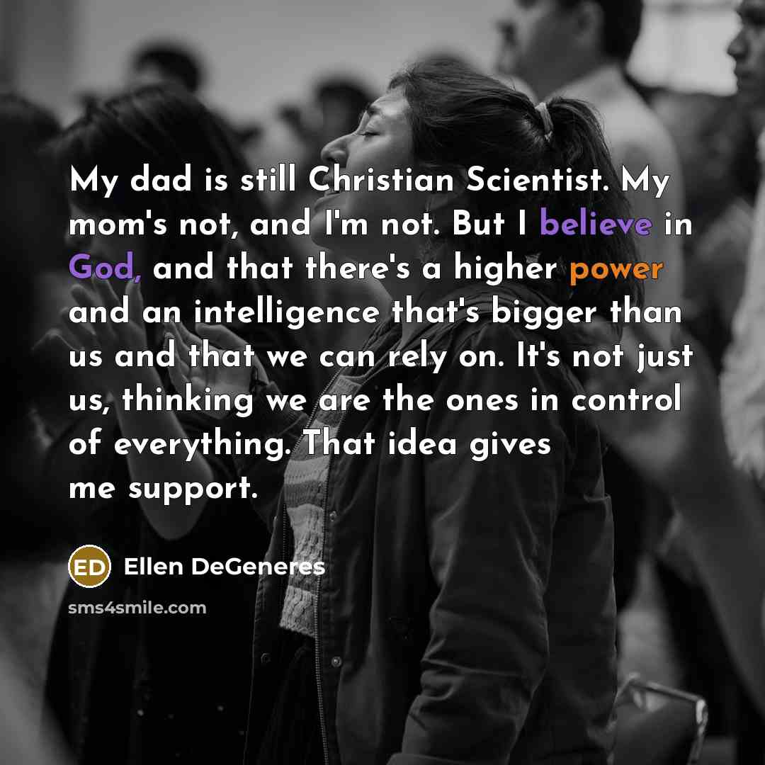 “My dad is still Christian Scientist. My mom's not, and I'm not. But I believe in God, and that there's a higher power and an intelligence that's bigger than us and that we can rely on. It's not just us, thinking we are the ones in control of everything. That idea gives me support.” quote by Ellen DeGeneres
