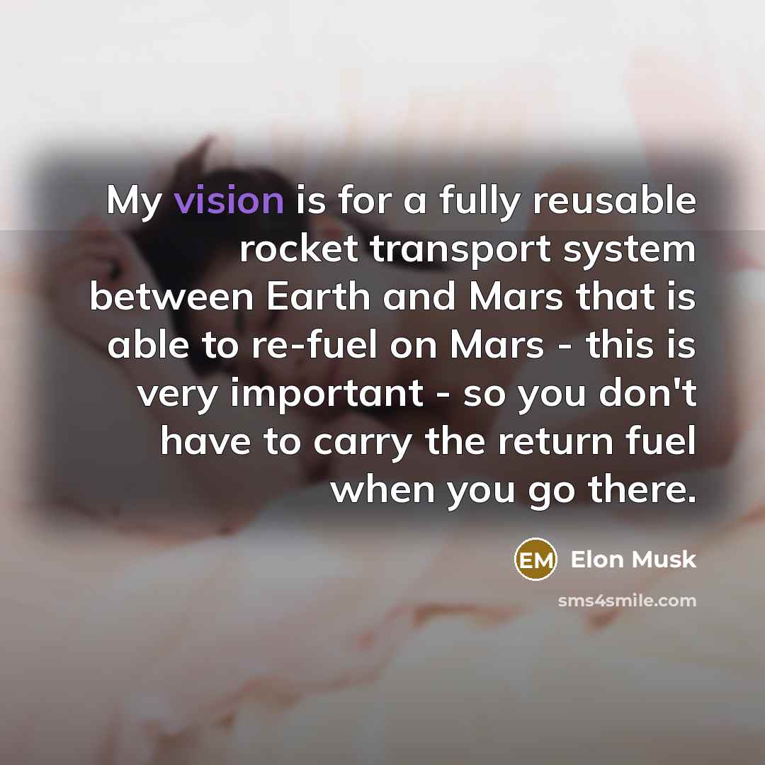 “My vision is for a fully reusable rocket transport system between Earth and Mars that is able to re-fuel on Mars - this is very important - so you don't have to carry the return fuel when you go there.” quote by Elon Musk