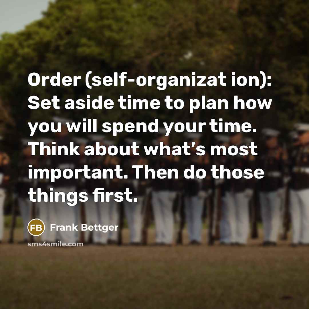 “Order (self-organizat ion): Set aside time to plan how you will spend your time. Think about what’s most important. Then do those things first.” quote by Frank Bettger