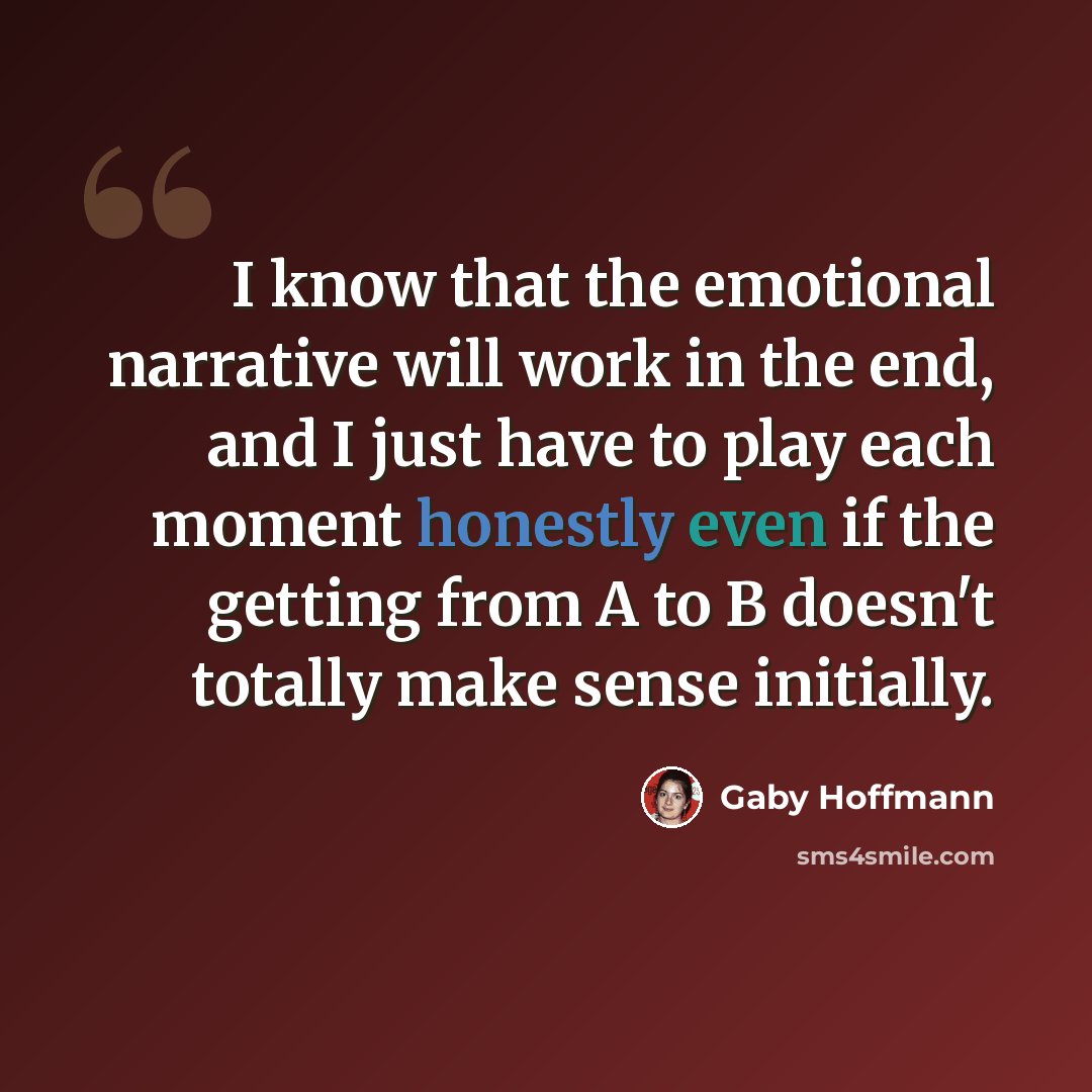 “I know that the emotional narrative will work in the end, and I just have to play each moment honestly even if the getting from A to B doesn't totally make sense initially.” quote by Gaby Hoffmann