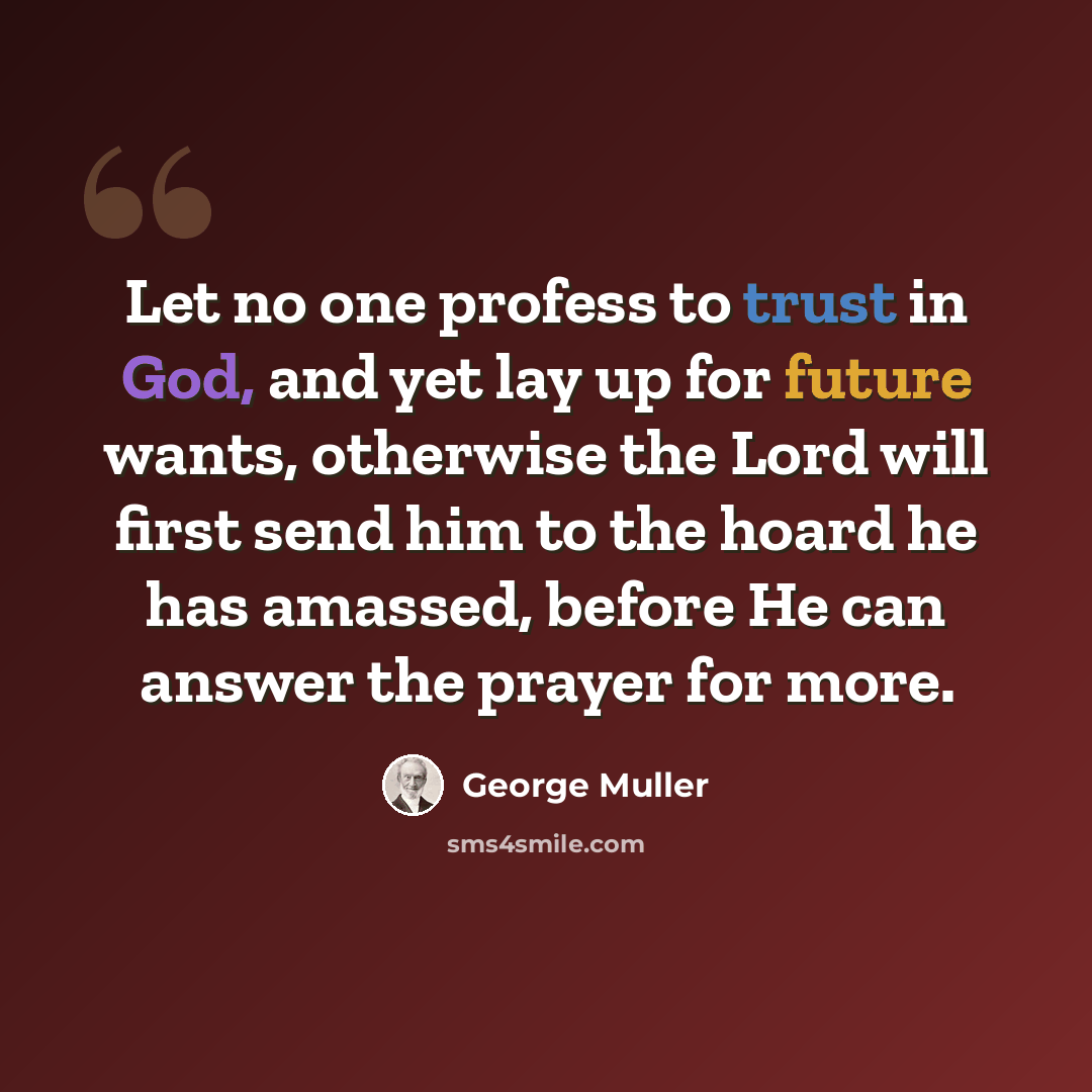 “Let no one profess to trust in God, and yet lay up for future wants, otherwise the Lord will first send him to the hoard he has amassed, before He can answer the prayer for more.” quote by George Muller