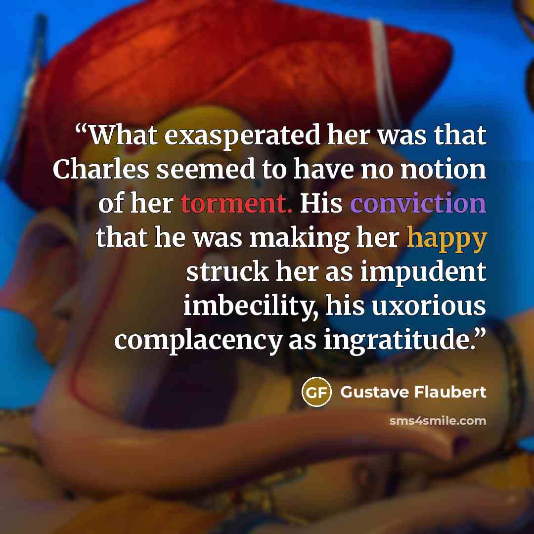 “What exasperated her was that Charles seemed to have no notion of her torment. His conviction that he was making her happy struck her as impudent imbecility, his uxorious complacency as ingratitude.” quote by Gustave Flaubert