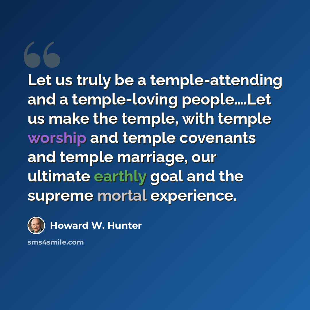 “Let us truly be a temple-attending and a temple-loving people….Let us make the temple, with temple worship and temple covenants and temple marriage, our ultimate earthly goal and the supreme mortal experience.” quote by Howard W. Hunter