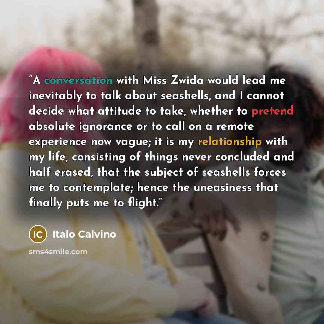 “A conversation with Miss Zwida would lead me inevitably to talk about seashells, and I cannot decide what attitude to take, whether to pretend absolute ignorance or to call on a remote experience now vague; it is my relationship with my life, consisting of things never concluded and half erased…” quote by Italo Calvino