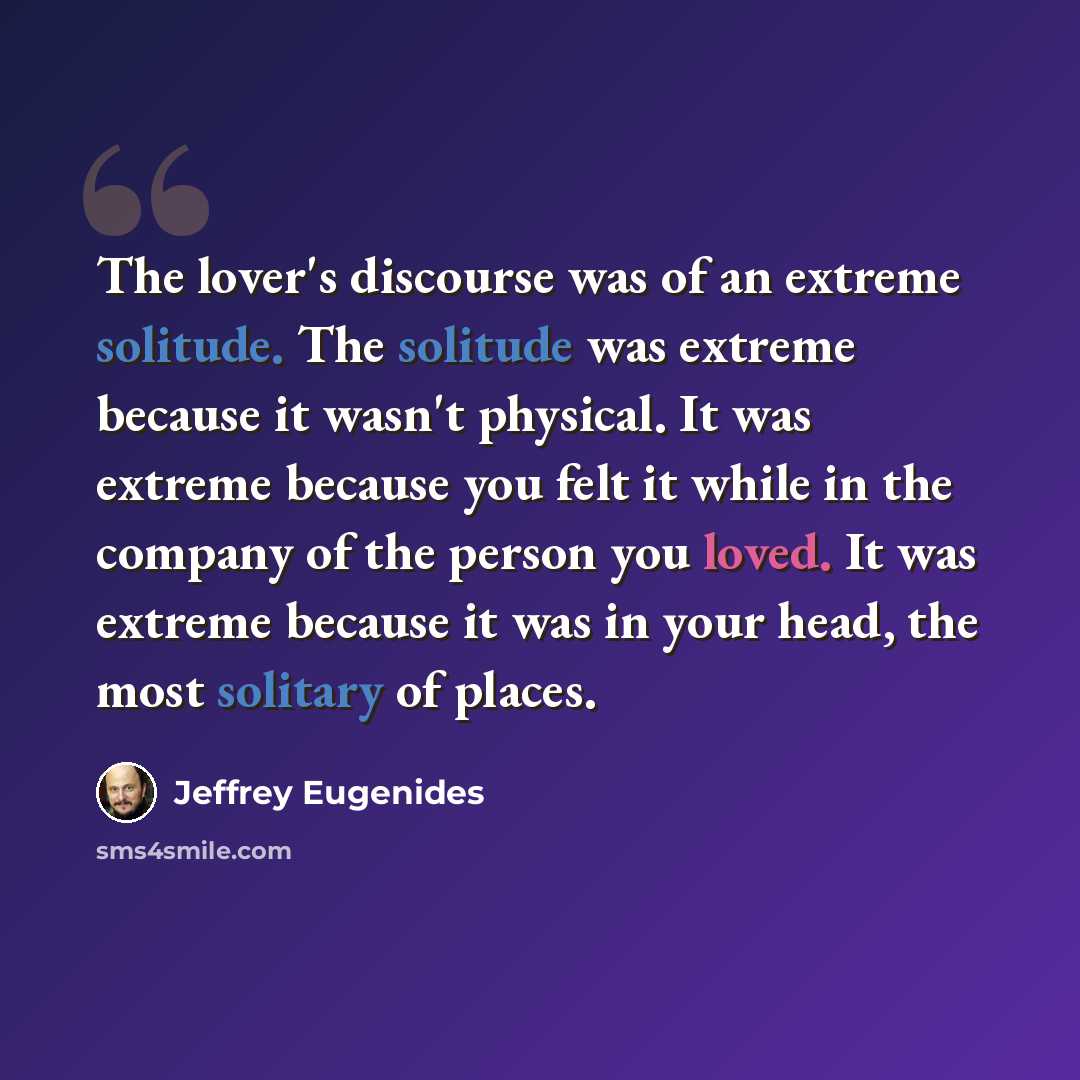 “The lover's discourse was of an extreme solitude. The solitude was extreme because it wasn't physical. It was extreme because you felt it while in the company of the person you loved. It was extreme because it was in your head, the most solitary of places.” quote by Jeffrey Eugenides