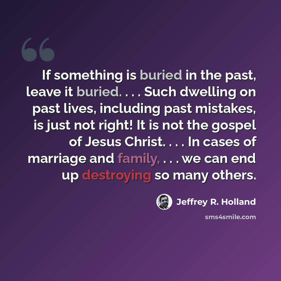 “If something is buried in the past, leave it buried. . . . Such dwelling on past lives, including past mistakes, is just not right! It is not the gospel of Jesus Christ. . . . In cases of marriage and family, . . . we can end up destroying so many others.” quote by Jeffrey R. Holland