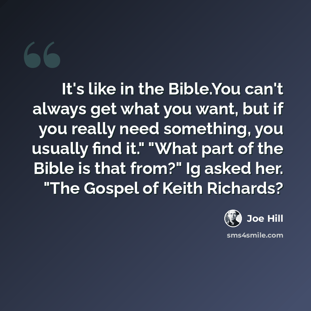“It's like in the Bible.You can't always get what you want, but if you really need something, you usually find it." "What part of the Bible is that from?" Ig asked her. "The Gospel of Keith Richards?” quote by Joe Hill