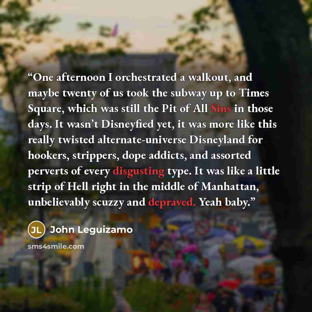 “One afternoon I orchestrated a walkout, and maybe twenty of us took the subway up to Times Square, which was still the Pit of All Sins in those days. It wasn’t Disneyfied yet, it was more like this really twisted alternate-universe Disneyland for hookers, strippers, dope addicts, and assorted…” quote by John Leguizamo