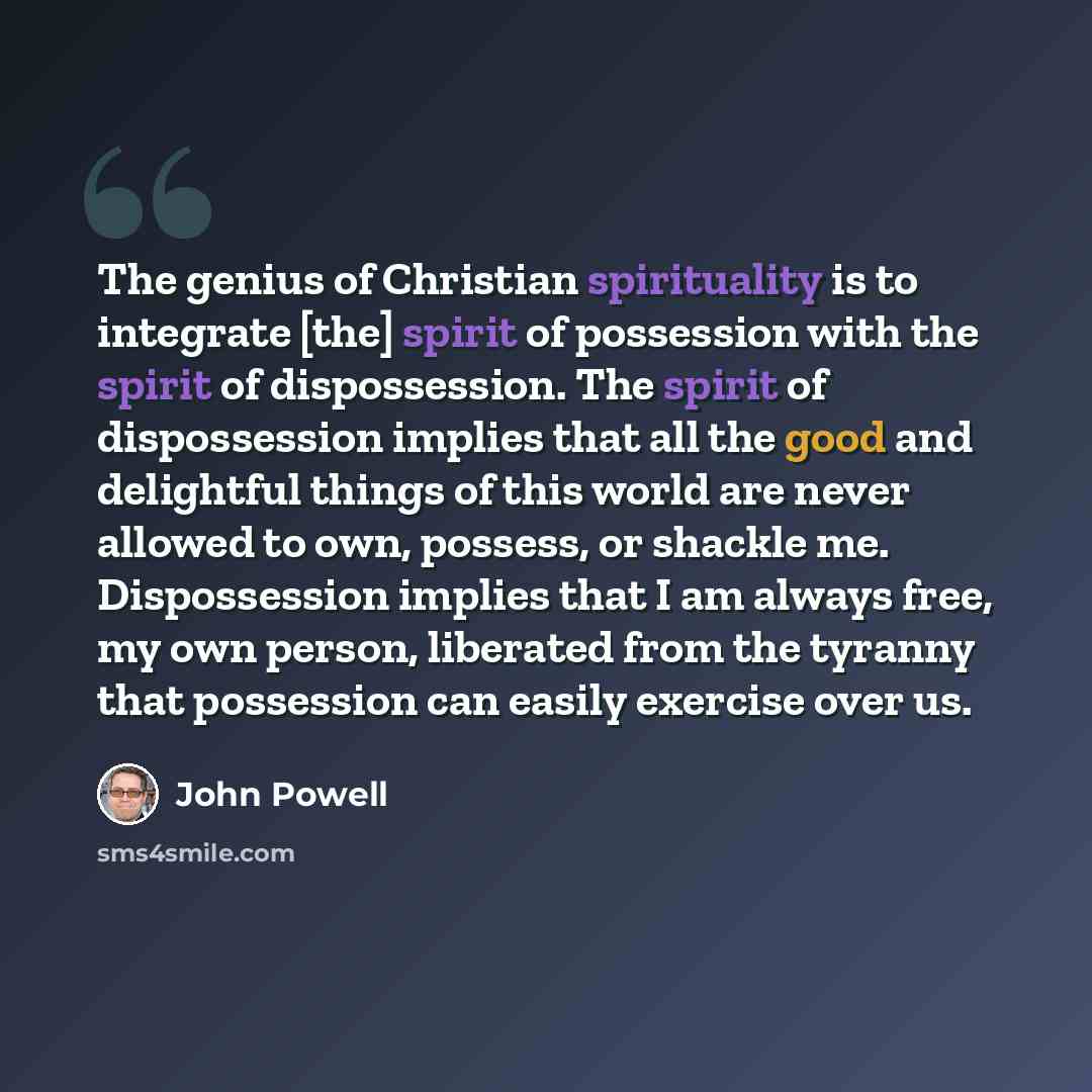 “The genius of Christian spirituality is to integrate [the] spirit of possession with the spirit of dispossession. The spirit of dispossession implies that all the good and delightful things of this world are never allowed to own, possess, or shackle me. Dispossession implies that I am always free…” quote by John Powell