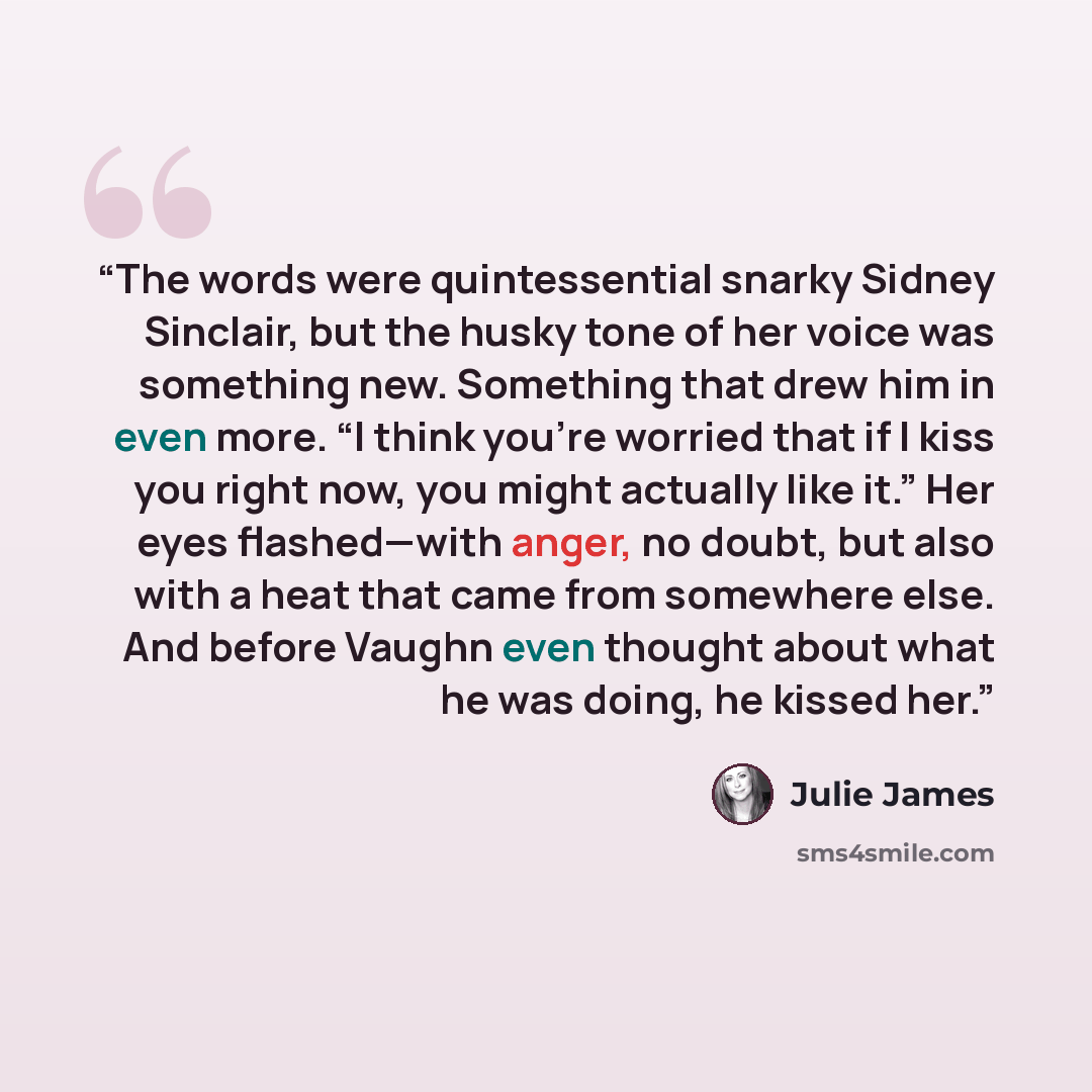 “The words were quintessential snarky Sidney Sinclair, but the husky tone of her voice was something new. Something that drew him in even more. “I think you’re worried that if I kiss you right now, you might actually like it.” Her eyes flashed—with anger, no doubt, but also with a heat that came…” quote by Julie James