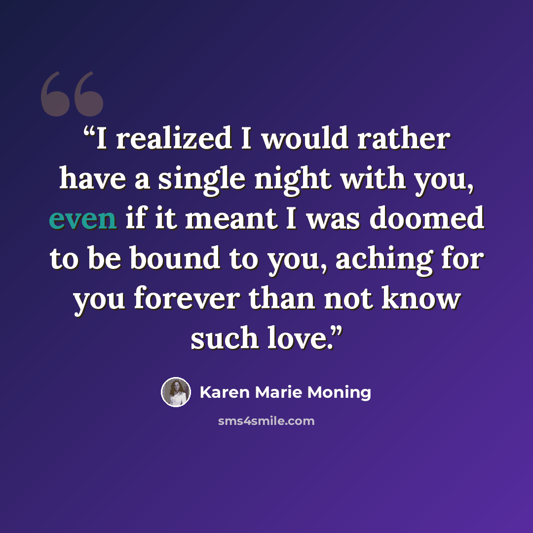 “I realized I would rather have a single night with you, even if it meant I was doomed to be bound to you, aching for you forever than not know such love.” quote by Karen Marie Moning