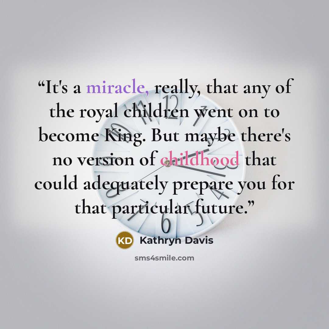“It's a miracle, really, that any of the royal children went on to become King. But maybe there's no version of childhood that could adequately prepare you for that particular future.” quote by Kathryn Davis