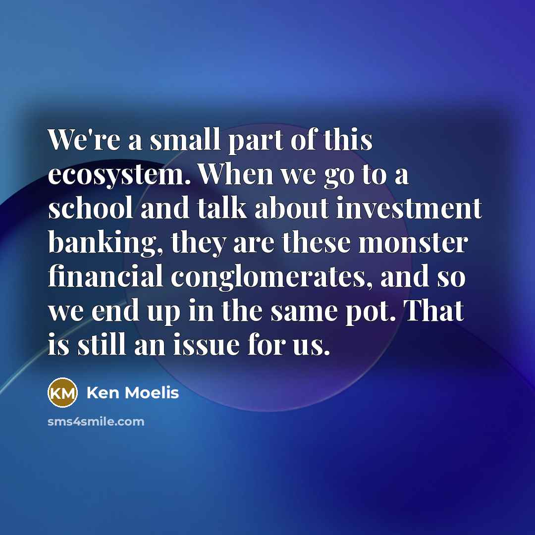 “We're a small part of this ecosystem. When we go to a school and talk about investment banking, they are these monster financial conglomerates, and so we end up in the same pot. That is still an issue for us.” quote by Ken Moelis