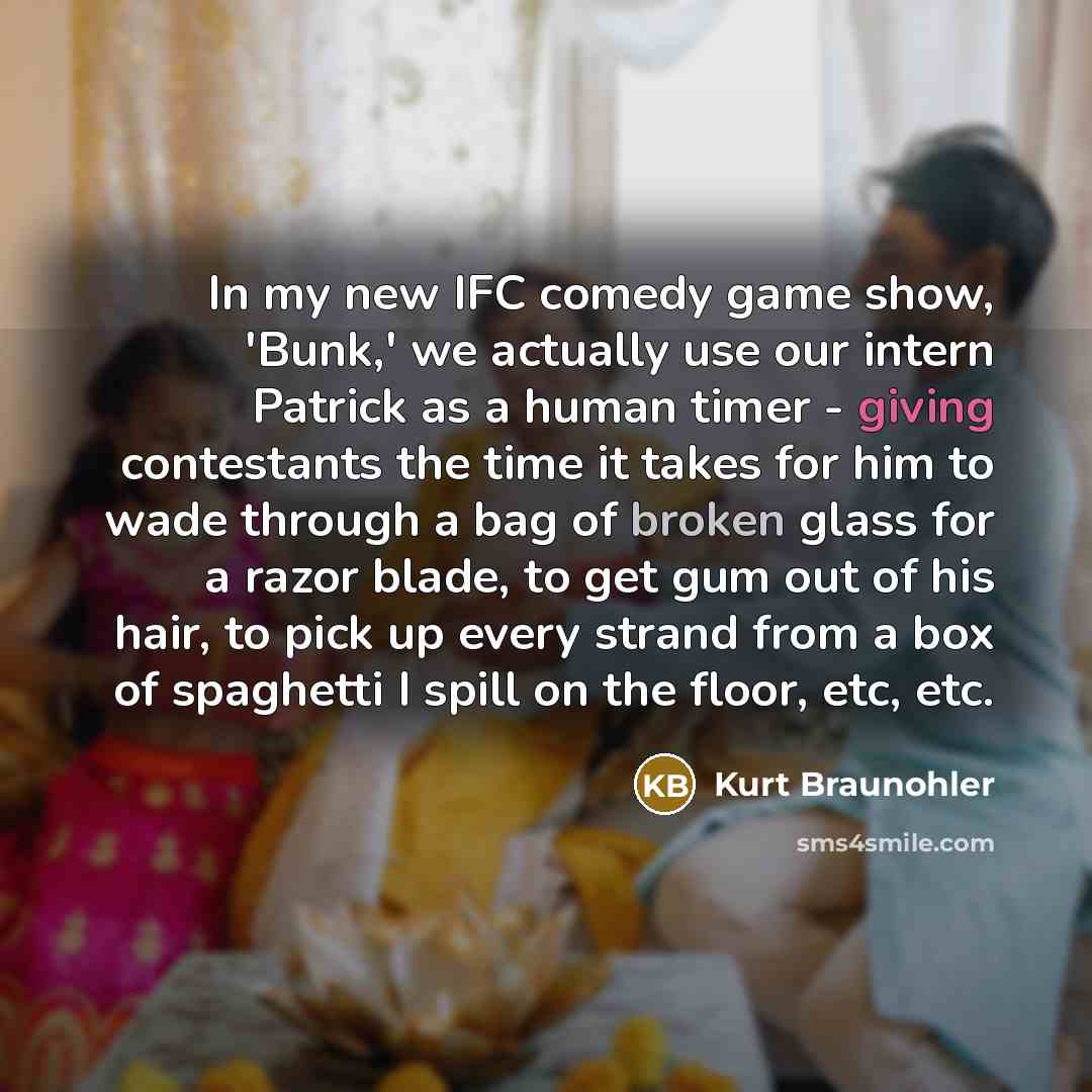 “In my new IFC comedy game show, 'Bunk,' we actually use our intern Patrick as a human timer - giving contestants the time it takes for him to wade through a bag of broken glass for a razor blade, to get gum out of his hair, to pick up every strand from a box of spaghetti I spill on the floor, etc…” quote by Kurt Braunohler