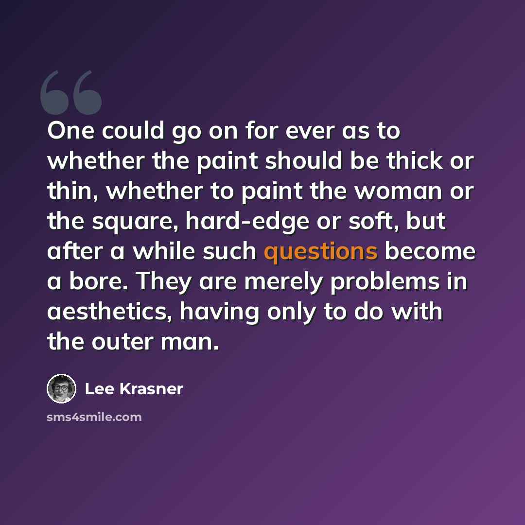 “One could go on for ever as to whether the paint should be thick or thin, whether to paint the woman or the square, hard-edge or soft, but after a while such questions become a bore. They are merely problems in aesthetics, having only to do with the outer man.” quote by Lee Krasner
