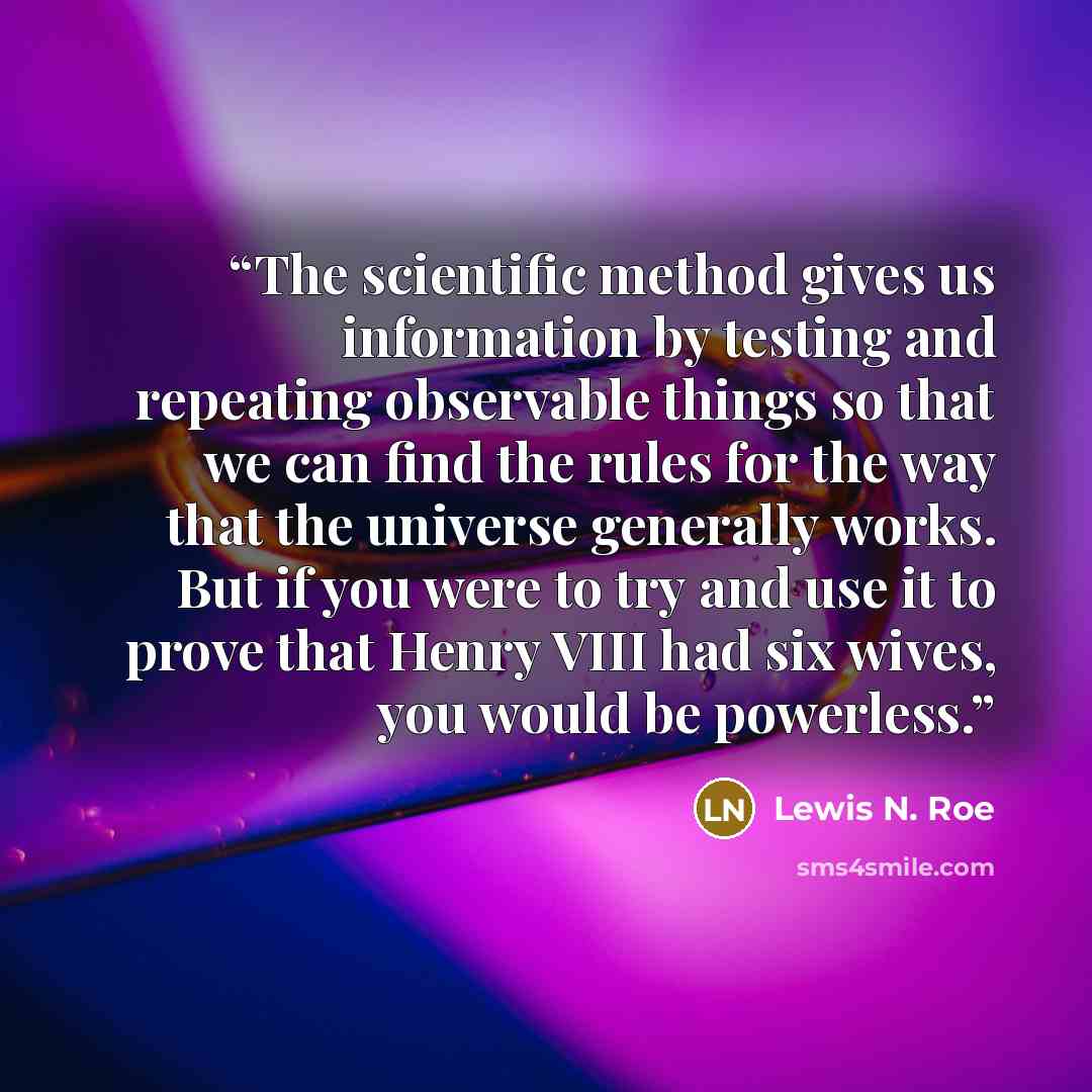 “The scientific method gives us information by testing and repeating observable things so that we can find the rules for the way that the universe generally works. But if you were to try and use it to prove that Henry VIII had six wives, you would be powerless.” quote by Lewis N. Roe