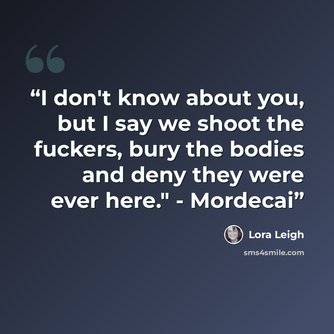 “I don't know about you, but I say we shoot the fuckers, bury the bodies and deny they were ever here." - Mordecai” quote by Lora Leigh