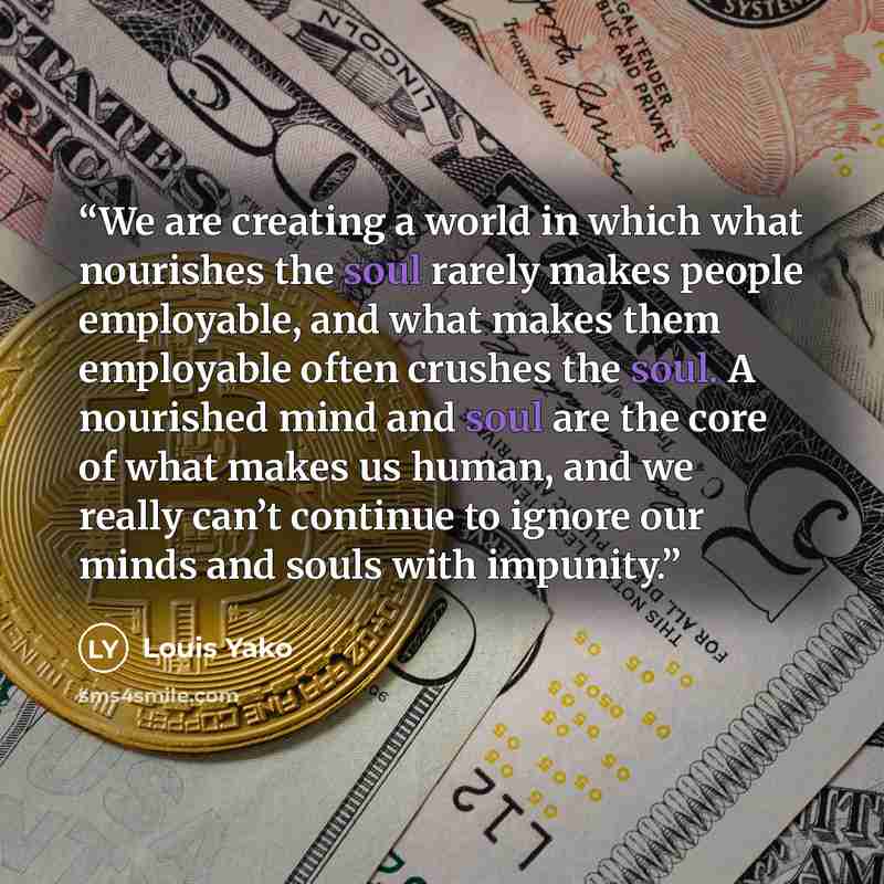“We are creating a world in which what nourishes the soul rarely makes people employable, and what makes them employable often crushes the soul. A nourished mind and soul are the core of what makes us human, and we really can’t continue to ignore our minds and souls with impunity.” quote by Louis Yako