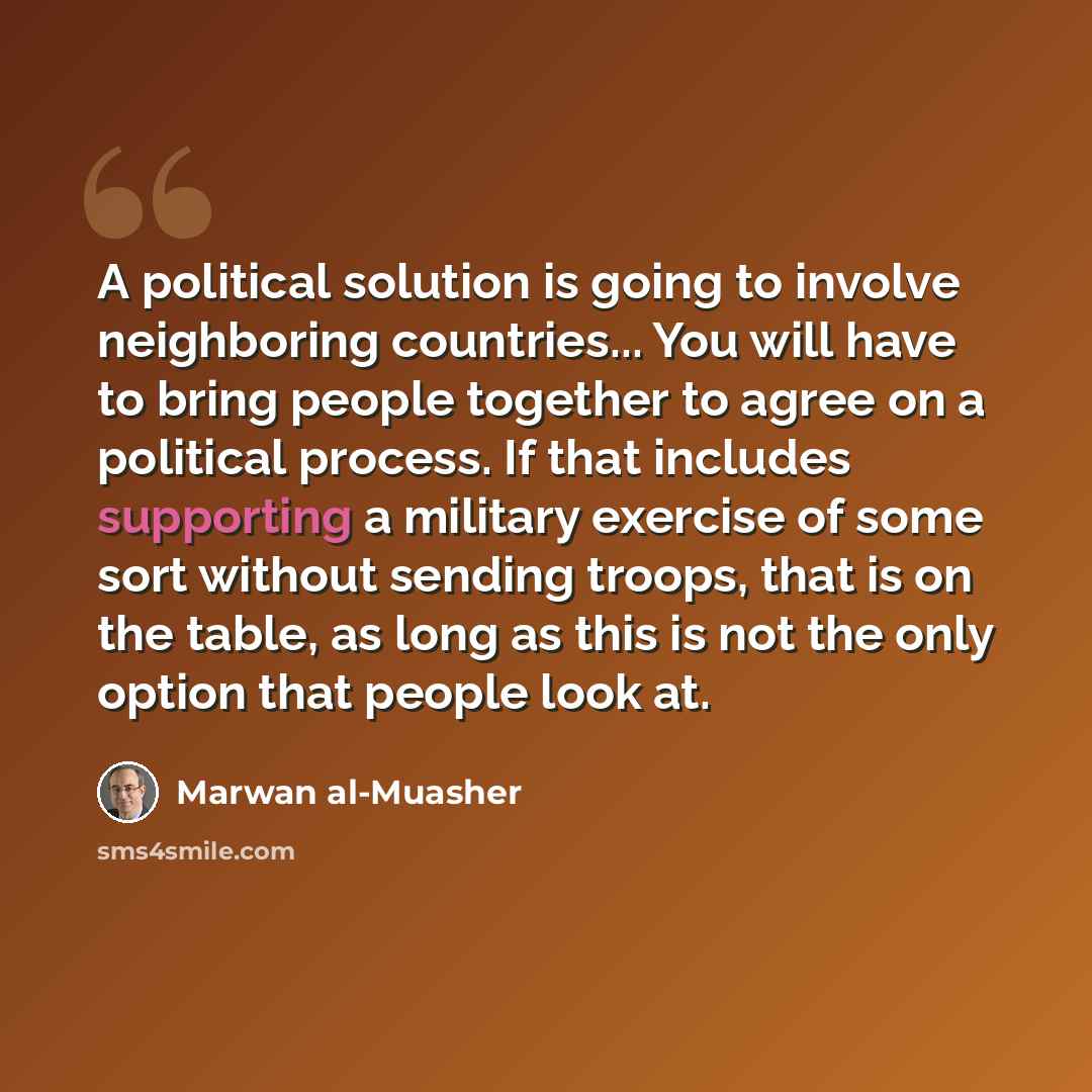 “A political solution is going to involve neighboring countries... You will have to bring people together to agree on a political process. If that includes supporting a military exercise of some sort without sending troops, that is on the table, as long as this is not the only option that people…” quote by Marwan al-Muasher