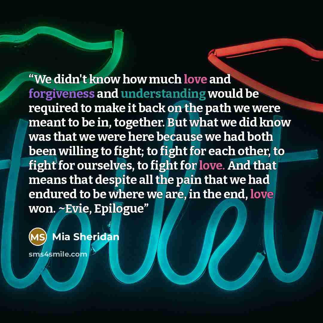“We didn't know how much love and forgiveness and understanding would be required to make it back on the path we were meant to be in, together. But what we did know was that we were here because we had both been willing to fight; to fight for each other, to fight for ourselves, to fight for love…” quote by Mia Sheridan