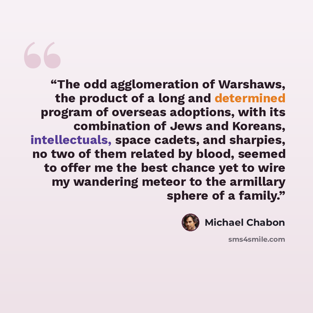 “The odd agglomeration of Warshaws, the product of a long and determined program of overseas adoptions, with its combination of Jews and Koreans, intellectuals, space cadets, and sharpies, no two of them related by blood, seemed to offer me the best chance yet to wire my wandering meteor to the…” quote by Michael Chabon