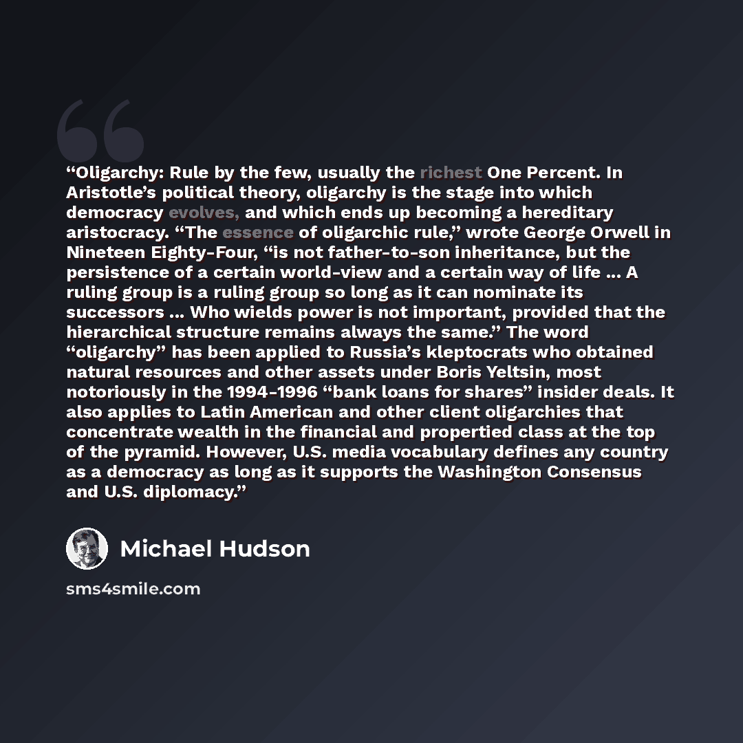 “Oligarchy: Rule by the few, usually the richest One Percent. In Aristotle’s political theory, oligarchy is the stage into which democracy evolves, and which ends up becoming a hereditary aristocracy. “The essence of oligarchic rule,” wrote George Orwell in Nineteen Eighty-Four, “is not…” quote by Michael Hudson