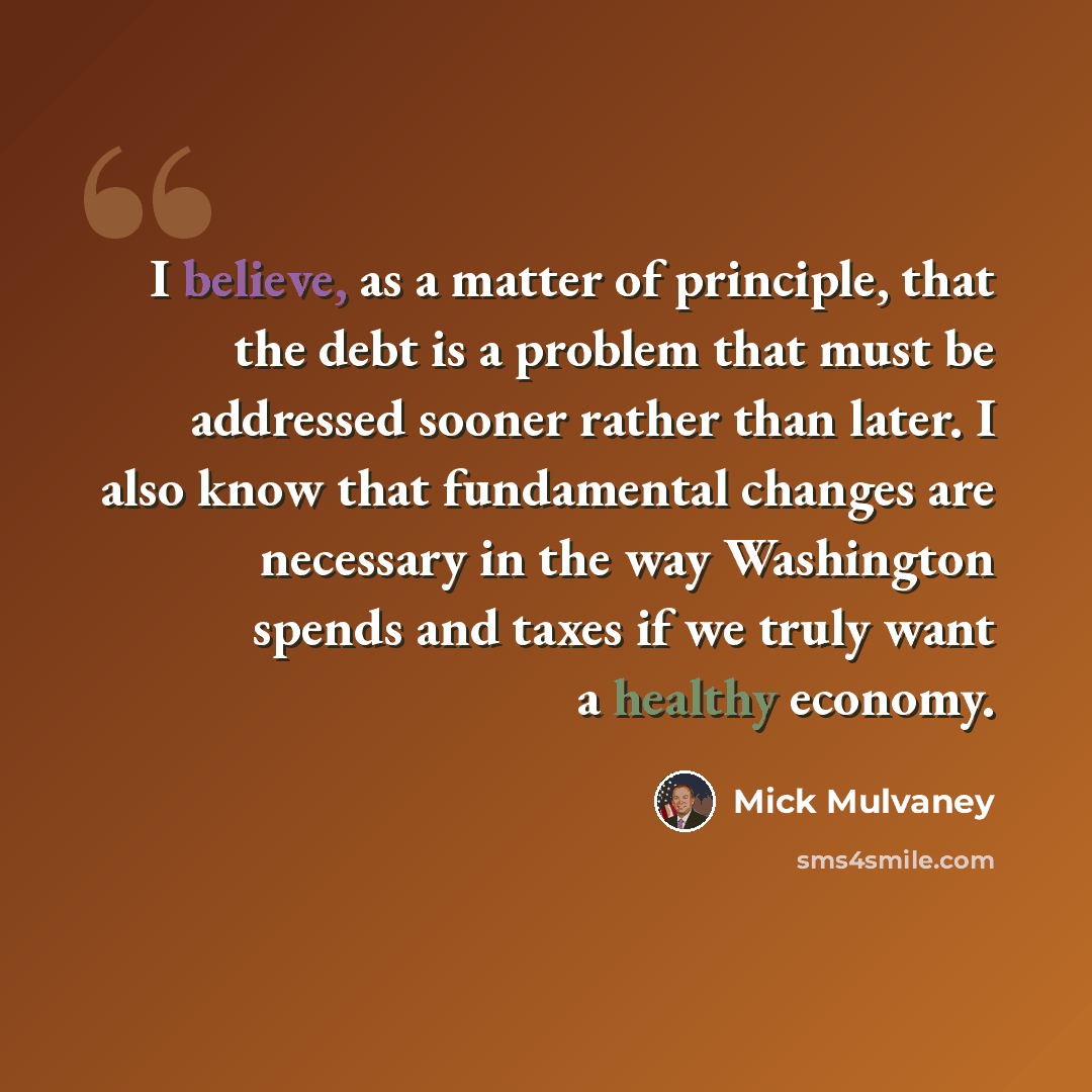 “I believe, as a matter of principle, that the debt is a problem that must be addressed sooner rather than later. I also know that fundamental changes are necessary in the way Washington spends and taxes if we truly want a healthy economy.” quote by Mick Mulvaney
