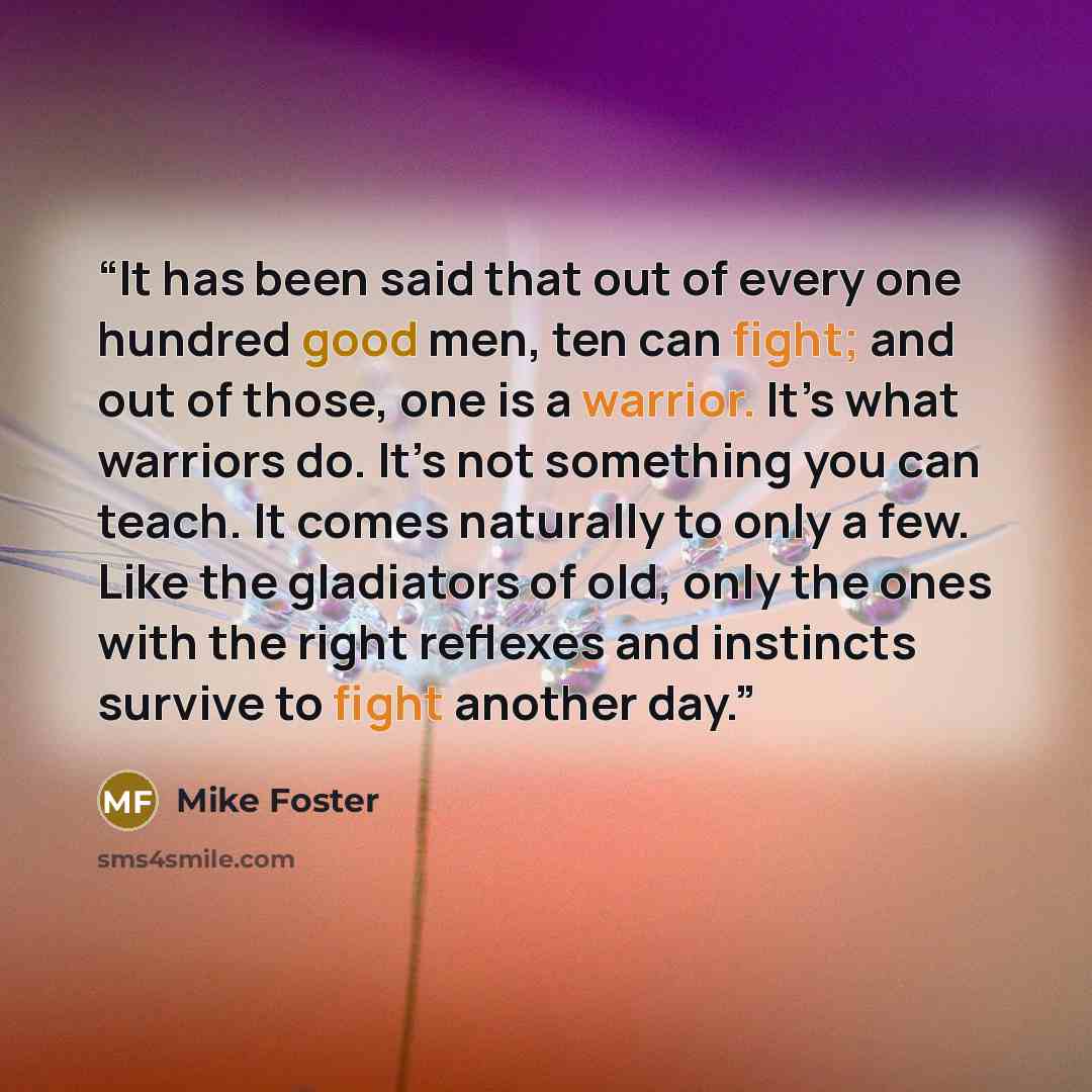 “It has been said that out of every one hundred good men, ten can fight; and out of those, one is a warrior. It’s what warriors do. It’s not something you can teach. It comes naturally to only a few. Like the gladiators of old, only the ones with the right reflexes and instincts survive to fight…” quote by Mike Foster