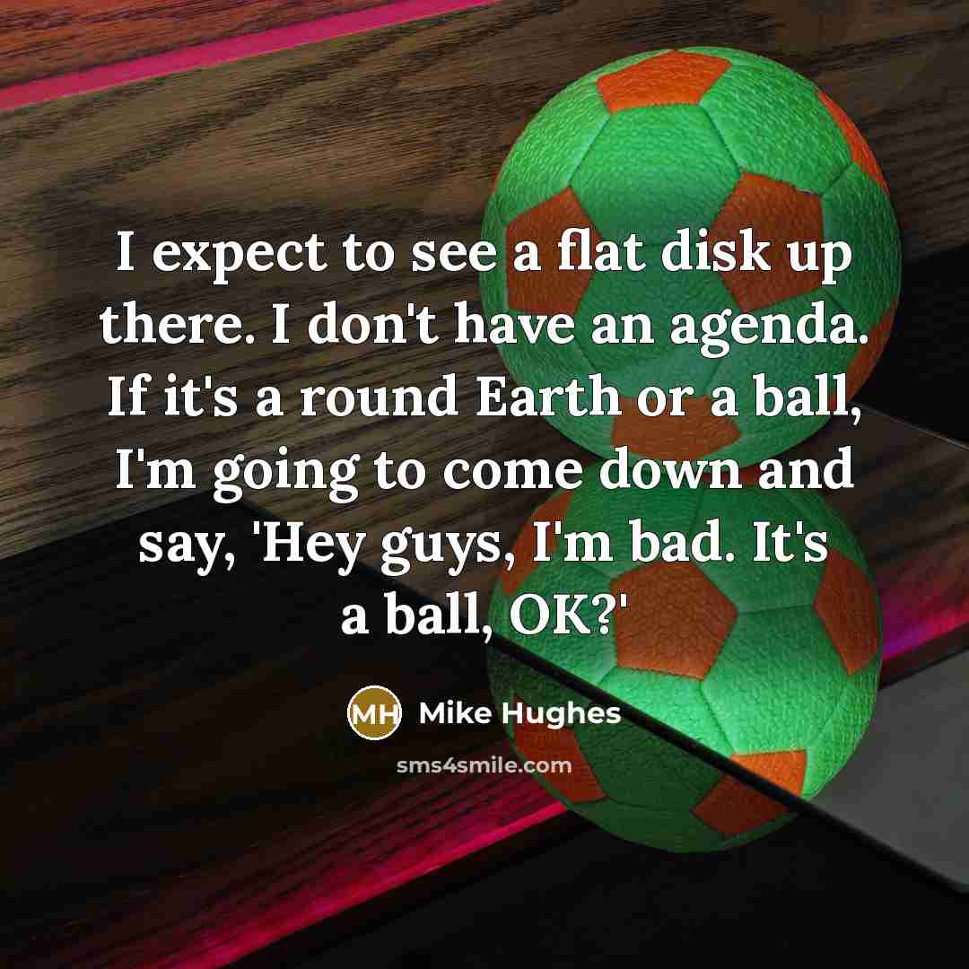 “I expect to see a flat disk up there. I don't have an agenda. If it's a round Earth or a ball, I'm going to come down and say, 'Hey guys, I'm bad. It's a ball, OK?'” quote by Mike Hughes