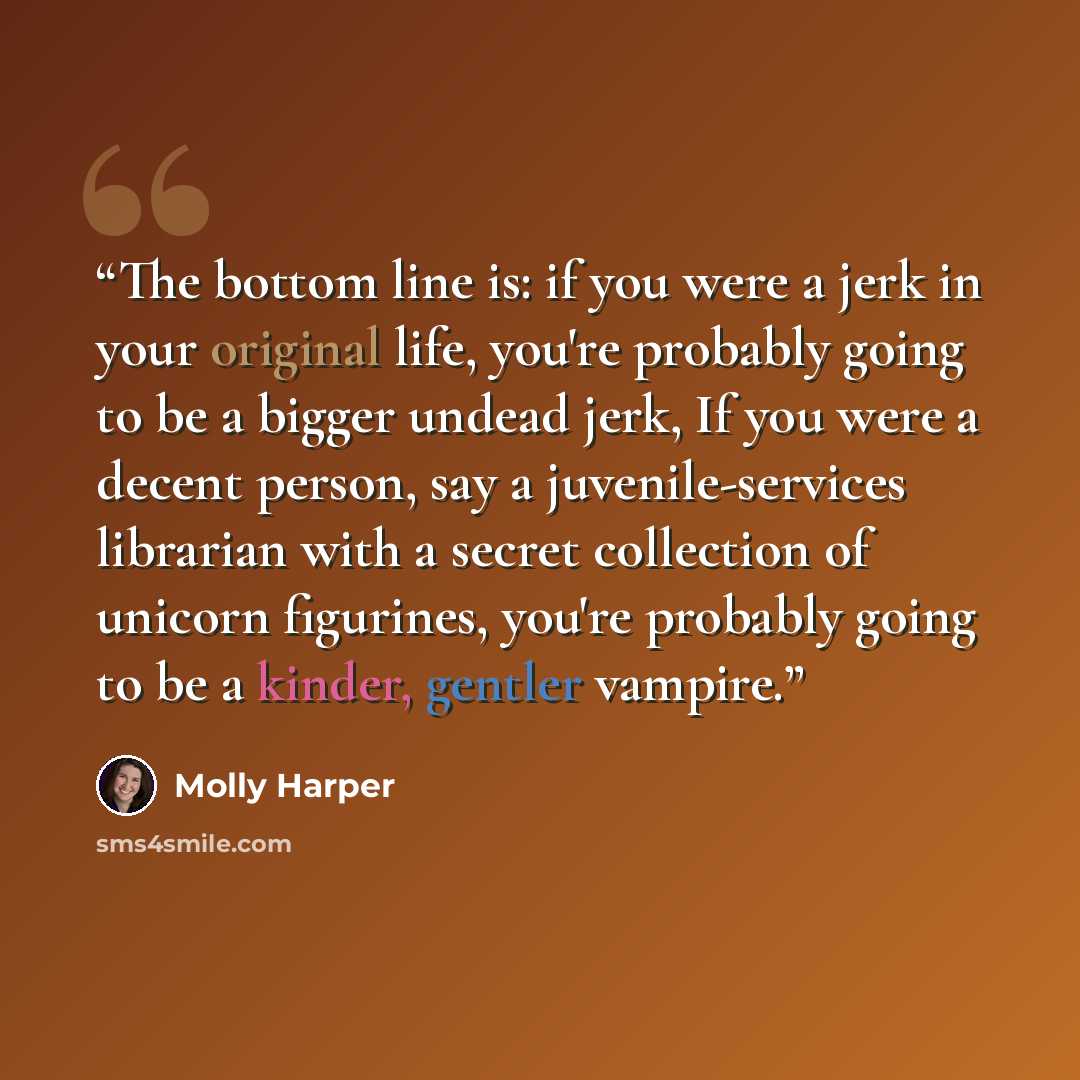 “The bottom line is: if you were a jerk in your original life, you're probably going to be a bigger undead jerk, If you were a decent person, say a juvenile-services librarian with a secret collection of unicorn figurines, you're probably going to be a kinder, gentler vampire.” quote by Molly Harper