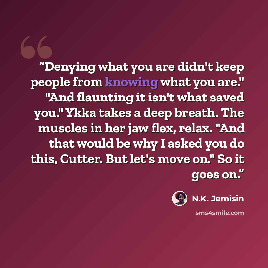 “Denying what you are didn't keep people from knowing what you are." "And flaunting it isn't what saved you." Ykka takes a deep breath. The muscles in her jaw flex, relax. "And that would be why I asked you do this, Cutter. But let's move on." So it goes on.” quote by N.K. Jemisin