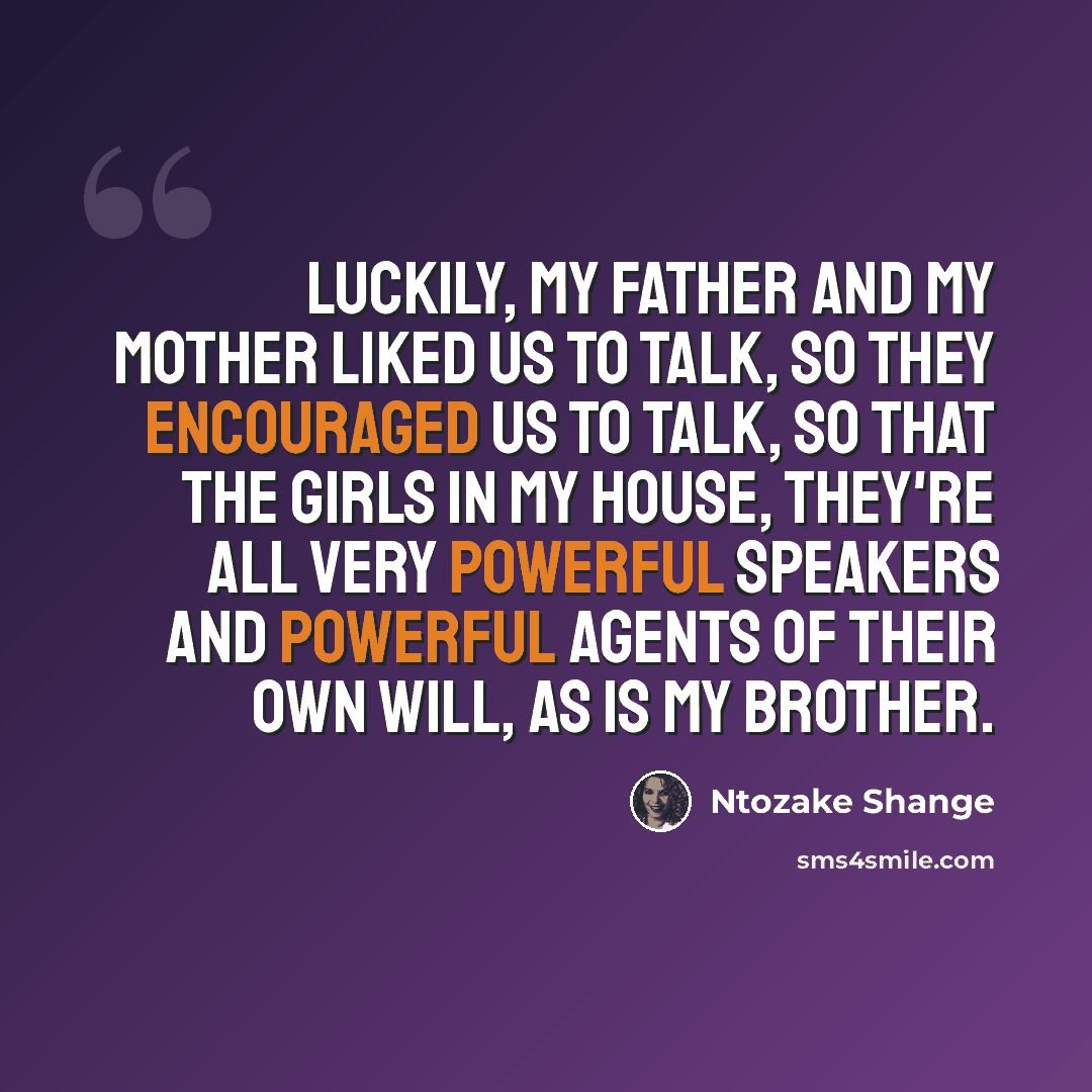 “Luckily, my father and my mother liked us to talk, so they encouraged us to talk, so that the girls in my house, they're all very powerful speakers and powerful agents of their own will, as is my brother.” quote by Ntozake Shange