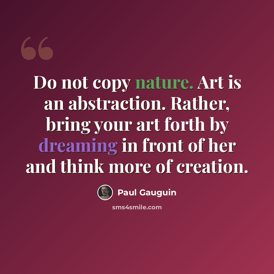 “Do not copy nature. Art is an abstraction. Rather, bring your art forth by dreaming in front of her and think more of creation.” quote by Paul Gauguin
