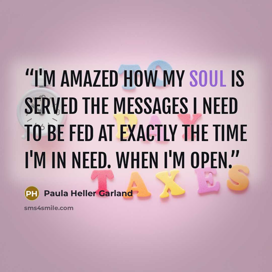 “I'm amazed how my soul is served the messages I need to be fed at exactly the time I'm in need. When I'm open.” quote by Paula Heller Garland