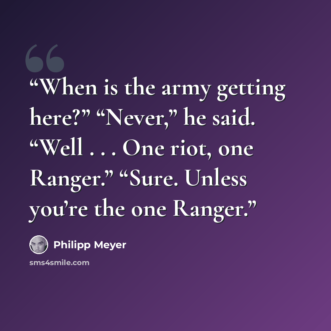 “When is the army getting here?” “Never,” he said. “Well . . . One riot, one Ranger.” “Sure. Unless you’re the one Ranger.” quote by Philipp Meyer