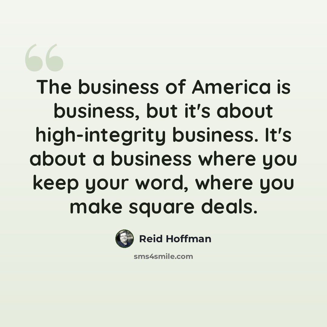 “The business of America is business, but it's about high-integrity business. It's about a business where you keep your word, where you make square deals.” quote by Reid Hoffman
