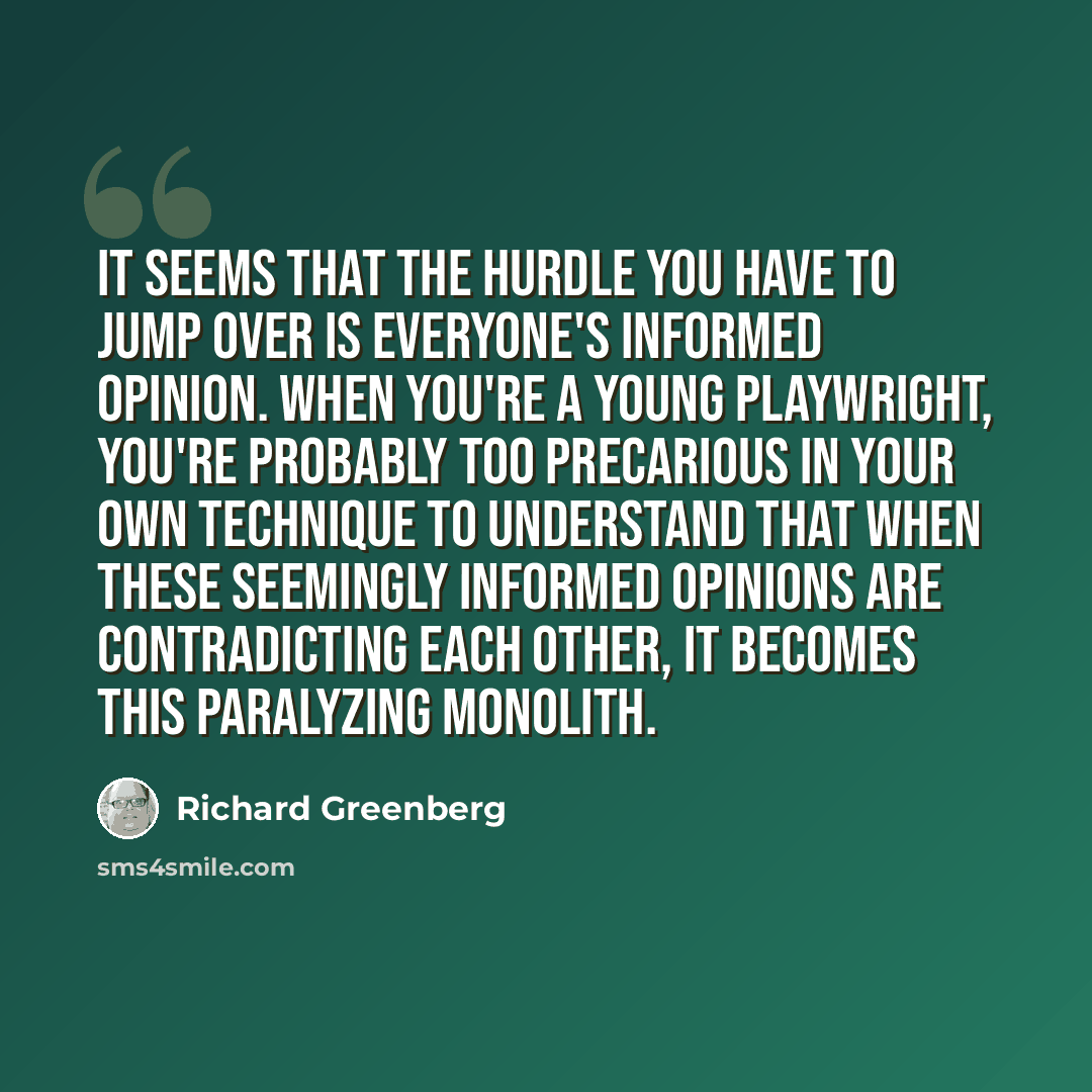“It seems that the hurdle you have to jump over is everyone's informed opinion. When you're a young playwright, you're probably too precarious in your own technique to understand that when these seemingly informed opinions are contradicting each other, it becomes this paralyzing monolith.” quote by Richard Greenberg