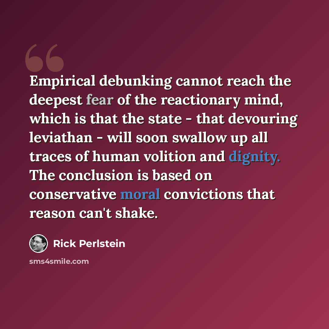 “Empirical debunking cannot reach the deepest fear of the reactionary mind, which is that the state - that devouring leviathan - will soon swallow up all traces of human volition and dignity. The conclusion is based on conservative moral convictions that reason can't shake.” quote by Rick Perlstein