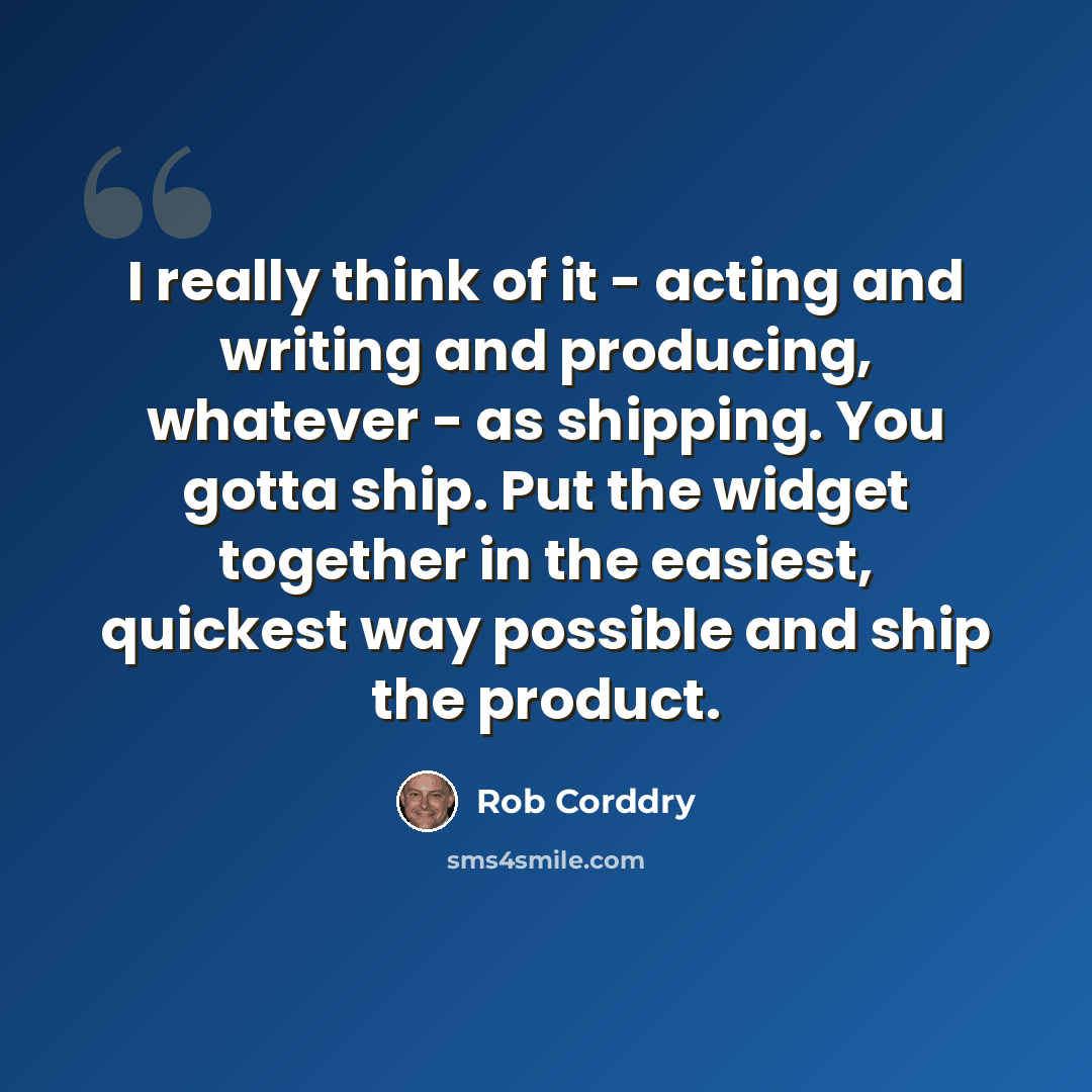 “I really think of it - acting and writing and producing, whatever - as shipping. You gotta ship. Put the widget together in the easiest, quickest way possible and ship the product.” quote by Rob Corddry