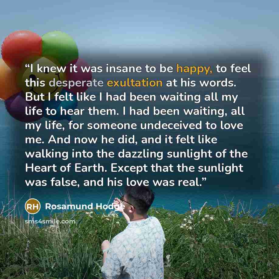 “I knew it was insane to be happy, to feel this desperate exultation at his words. But I felt like I had been waiting all my life to hear them. I had been waiting, all my life, for someone undeceived to love me. And now he did, and it felt like walking into the dazzling sunlight of the Heart of…” quote by Rosamund Hodge