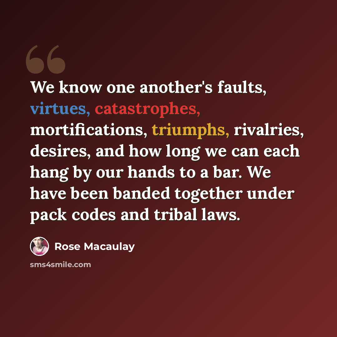 “We know one another's faults, virtues, catastrophes, mortifications, triumphs, rivalries, desires, and how long we can each hang by our hands to a bar. We have been banded together under pack codes and tribal laws.” quote by Rose Macaulay