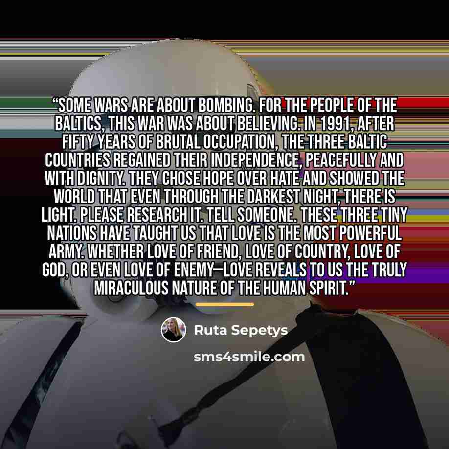 “Some wars are about bombing. For the people of the Baltics, this war was about believing. In 1991, after fifty years of brutal occupation, the three Baltic countries regained their independence, peacefully and with dignity. They chose hope over hate and showed the world that even through the…” quote by Ruta Sepetys