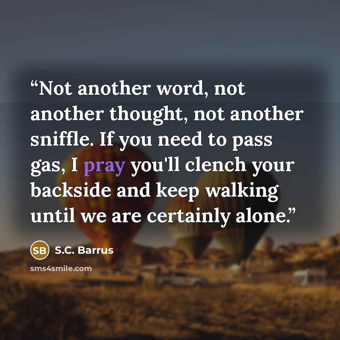 “Not another word, not another thought, not another sniffle. If you need to pass gas, I pray you'll clench your backside and keep walking until we are certainly alone.” quote by S.C. Barrus