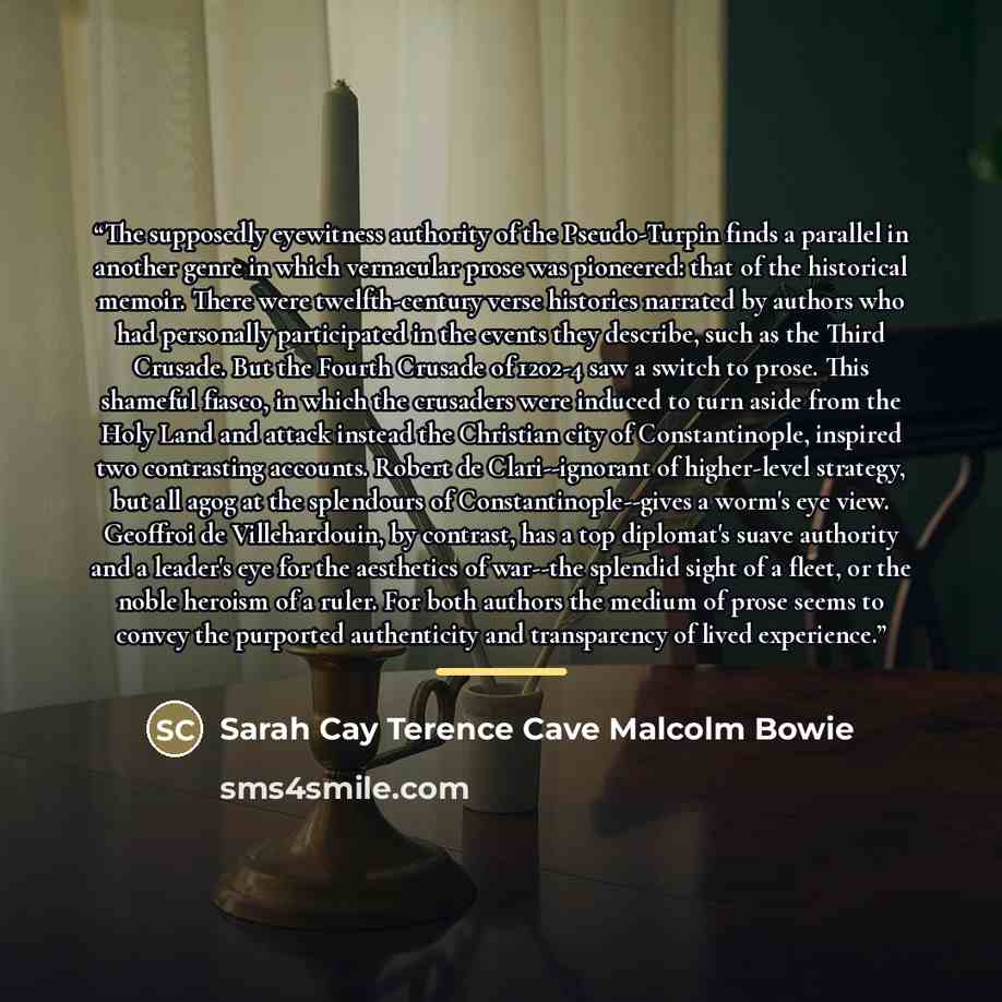 “The supposedly eyewitness authority of the Pseudo-Turpin finds a parallel in another genre in which vernacular prose was pioneered: that of the historical memoir. There were twelfth-century verse histories narrated by authors who had personally participated in the events they describe, such as the…” quote by Sarah Cay Terence Cave Malcolm Bowie
