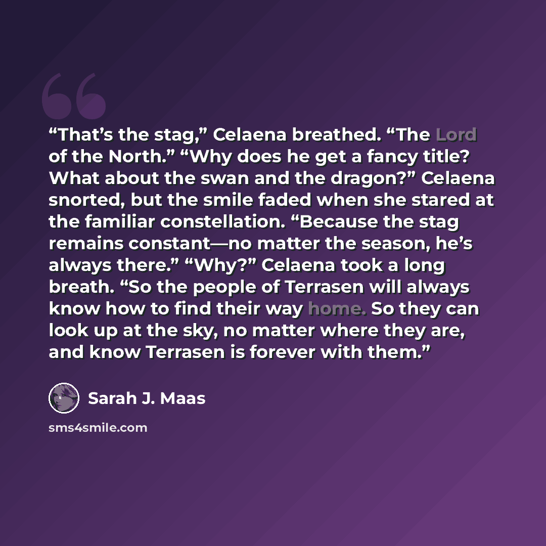 “That’s the stag,” Celaena breathed. “The Lord of the North.” “Why does he get a fancy title? What about the swan and the dragon?” Celaena snorted, but the smile faded when she stared at the familiar constellation. “Because the stag remains constant—no matter the season, he’s always there.” “Why?”…” quote by Sarah J. Maas